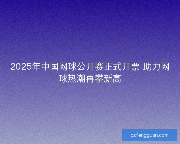 2025年中国网球公开赛正式开票 助力网球热潮再攀新高