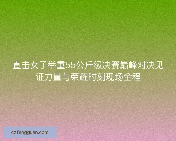 直击女子举重55公斤级决赛巅峰对决见证力量与荣耀时刻现场全程