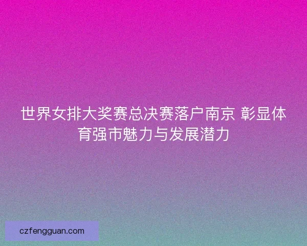 世界女排大奖赛总决赛落户南京 彰显体育强市魅力与发展潜力