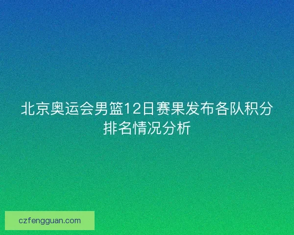 北京奥运会男篮12日赛果发布各队积分排名情况分析