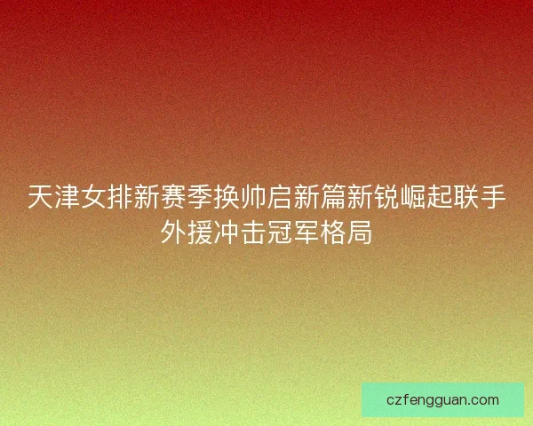 天津女排新赛季换帅启新篇新锐崛起联手外援冲击冠军格局